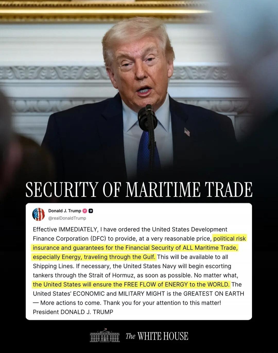 SECURITY OF MARITIME TRADE

Donald J. Trump @realDonaldTrump
Effective IMMEDIATELY, I have ordered the United States Development Finance Corporation (DFC) to provide, at a very reasonable price, political risk insurance and guarantees for the financial security of all Maritime Trade, especially Energy, traveling through the Gulf. This will be avail