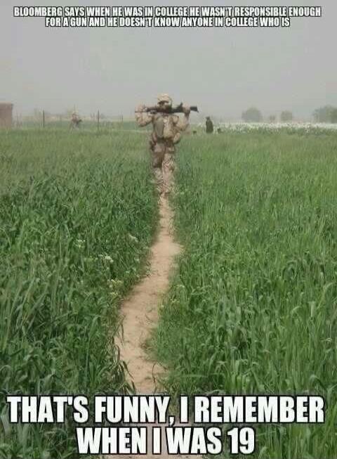 Bloomberg says when he was in college he wasn't responsible enough for a gun and he doesn't know anyone in college who is. That's funny, I remember when I was 19.