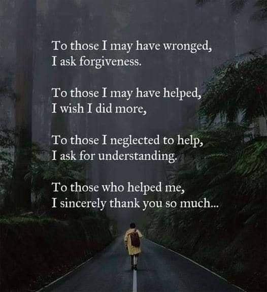 To those I may have wronged T ask forgiveness To those I may have helped I wish I did more To those I neglected to help I ask for understanding To those who helped me I sincerely thank you so much ja