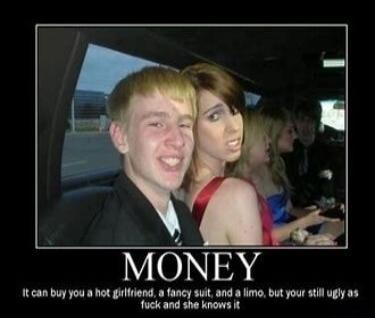 MONEY It can buy you a hot girlfriend, a fancy suit, and a limo, but your still ugly as fuck and she knows it