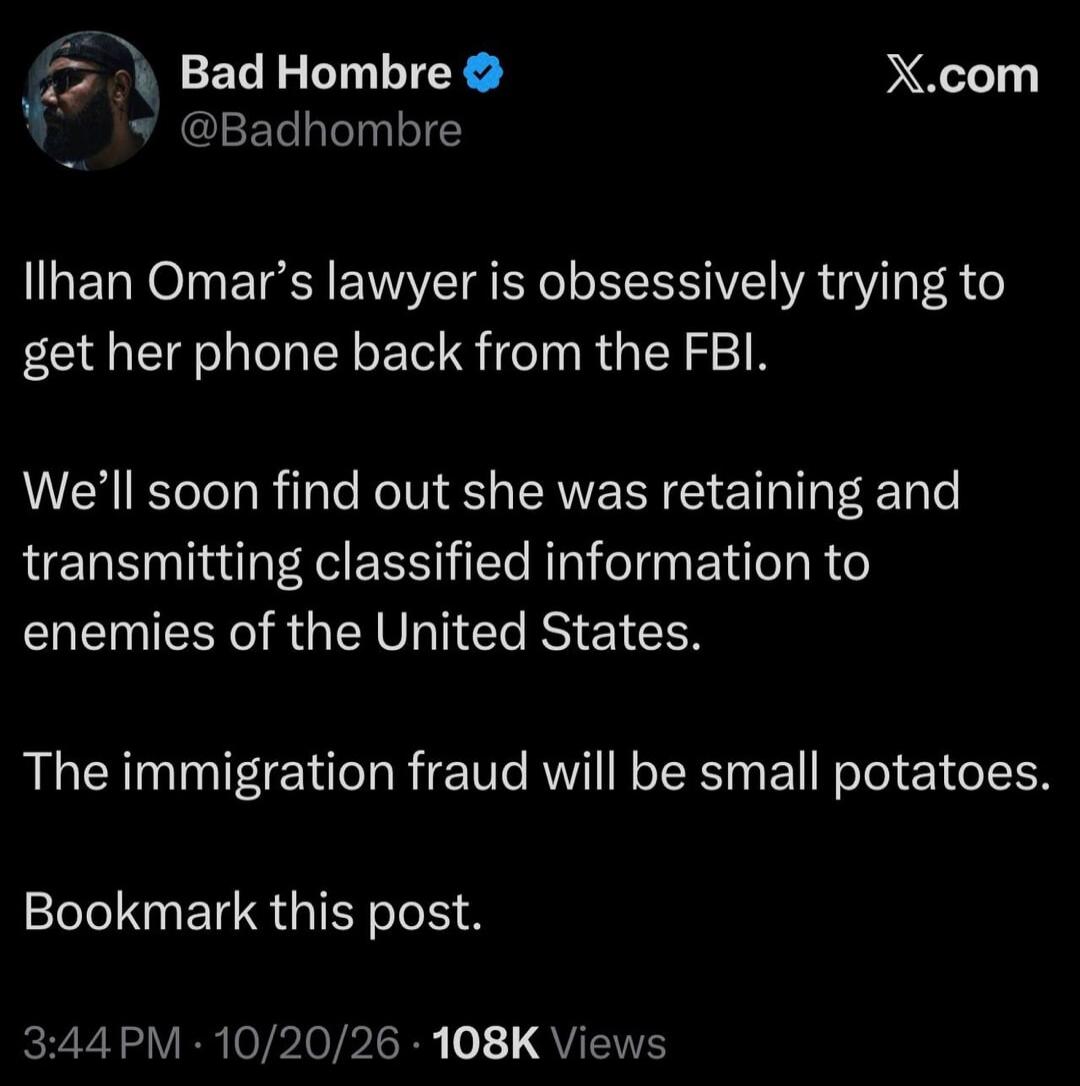 Bad Hombre @Badhombre Ilhan Omar's lawyer is obsessively trying to get her phone back from the FBI. We'll soon find out she was retaining and transmitting classified information to enemies of the United States. The immigration fraud will be small potatoes. Bookmark this post. 3:44 PM · 10/20/26 · 108K Views