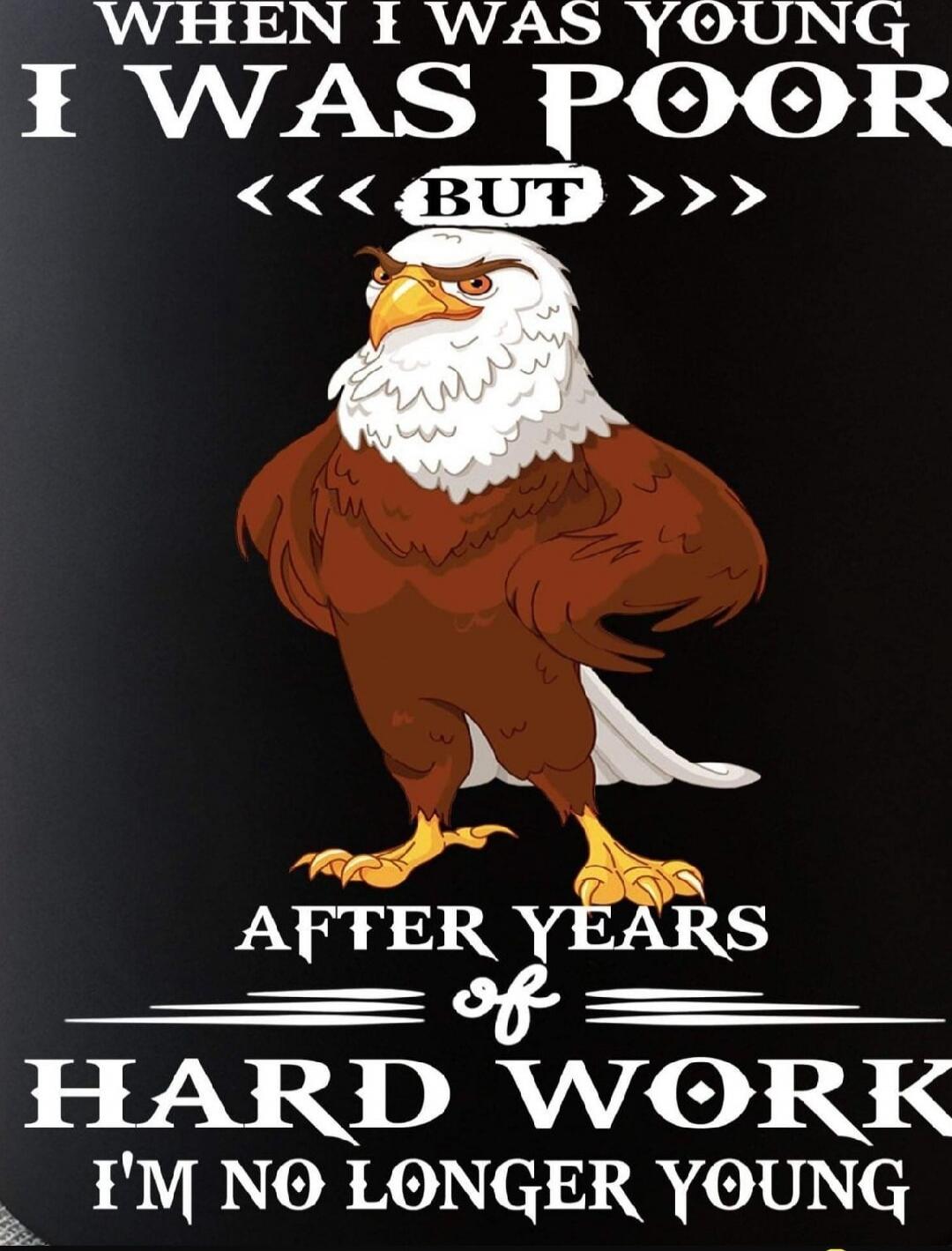 WHEN I WAS YOUNG I WAS POOR BUT AFTER YEARS OF HARD WORK I'M NO LONGER YOUNG