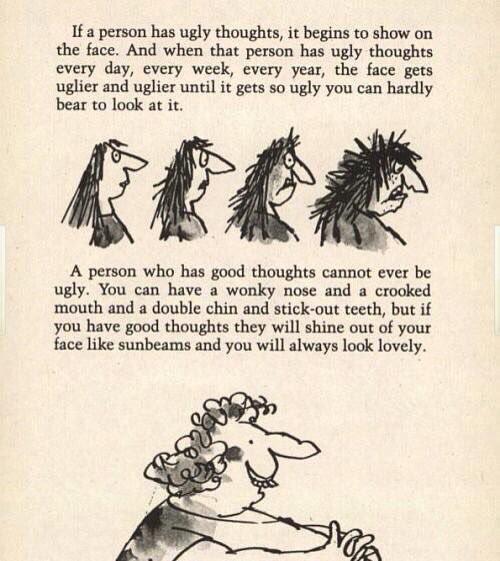 If a person has ugly thoughts it begins to show on the face And when that person has ugly thoughts every day every week every year the face gets uglier and uglier until it gets so ugly you can hardly bear to look at it IR14 A person who has good thoughts cannot ever be ugly You can have a wonky nose and a crooked mouth and a double chin and stick out teeth but if you have good thoughts they will s