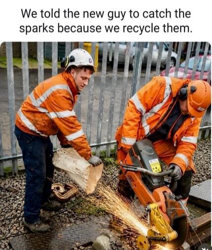 We told the new guy to catch the sparks because we recycle them.