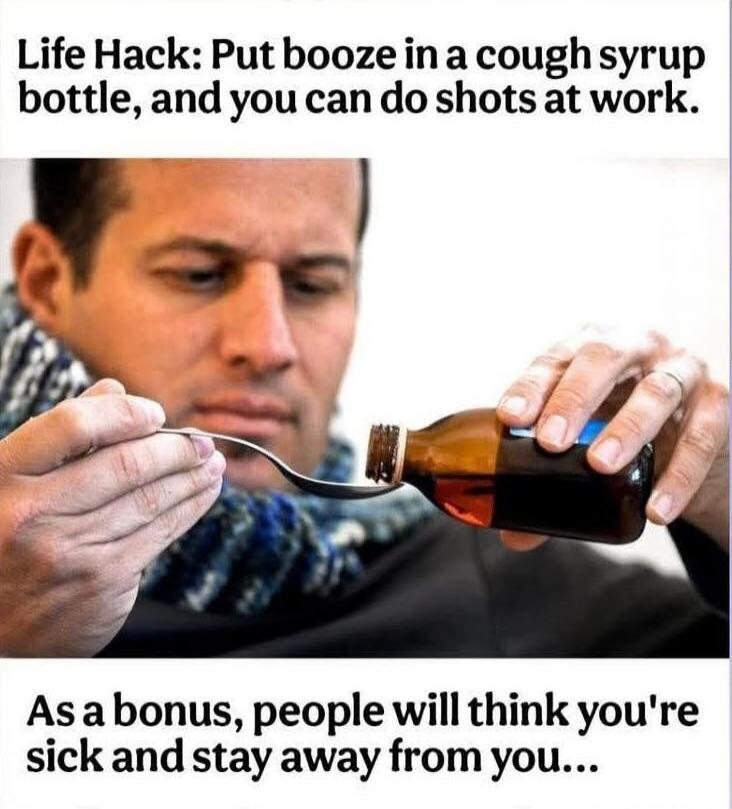 Life Hack: Put booze in a cough syrup bottle, and you can do shots at work. As a bonus, people will think you're sick and stay away from you...