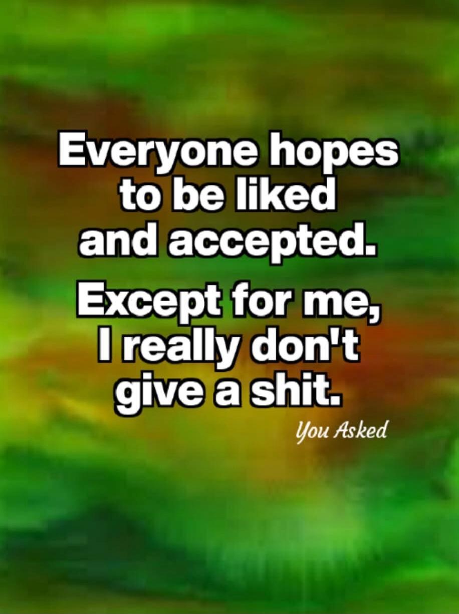 Everyone hopes to be liked and accepted. Except for me, I really don't give a shit. You Asked