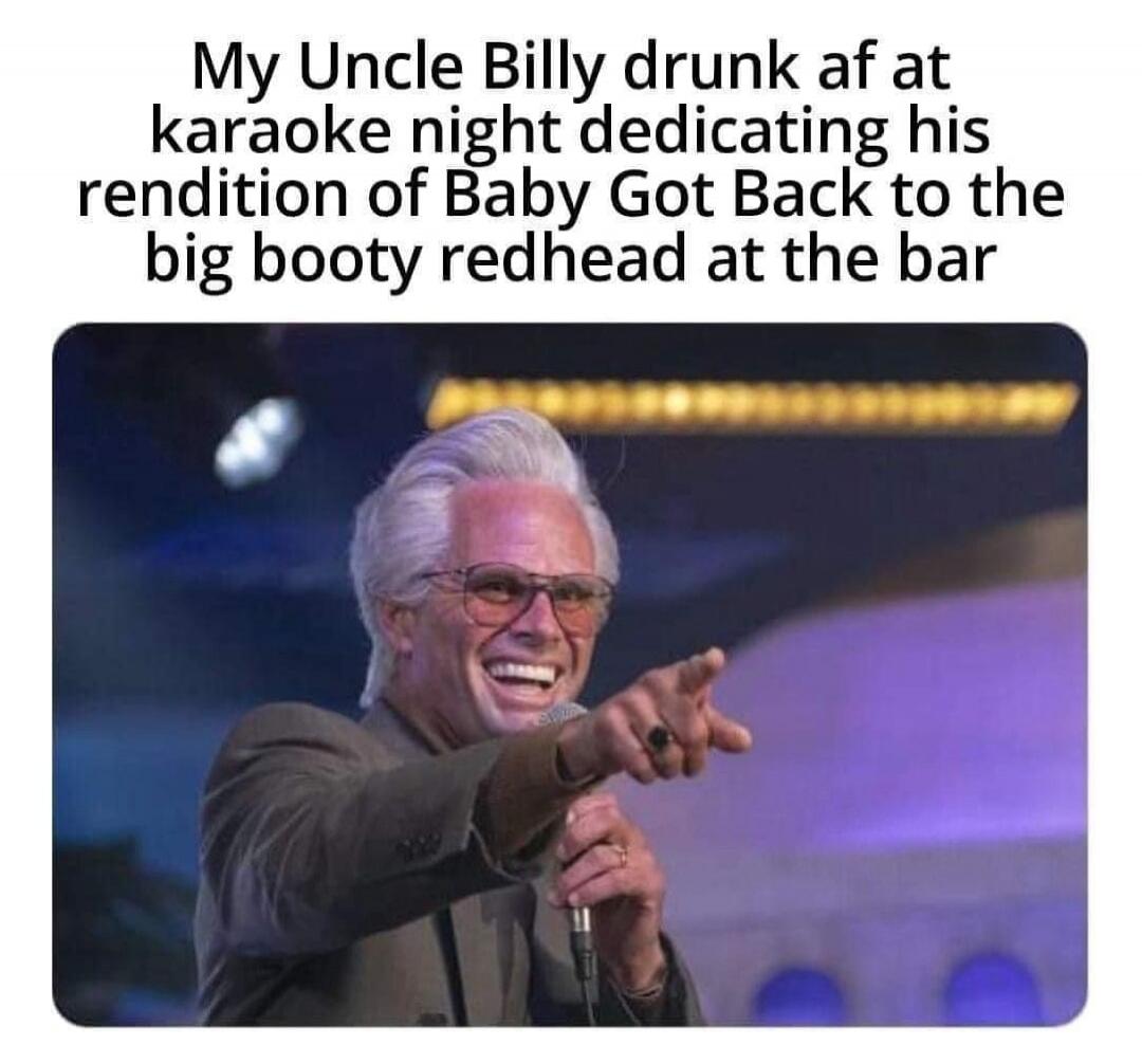 My Uncle Billy drunk af at karaoke night dedicating his rendition of Baby Got Back to the big booty redhead at the bar