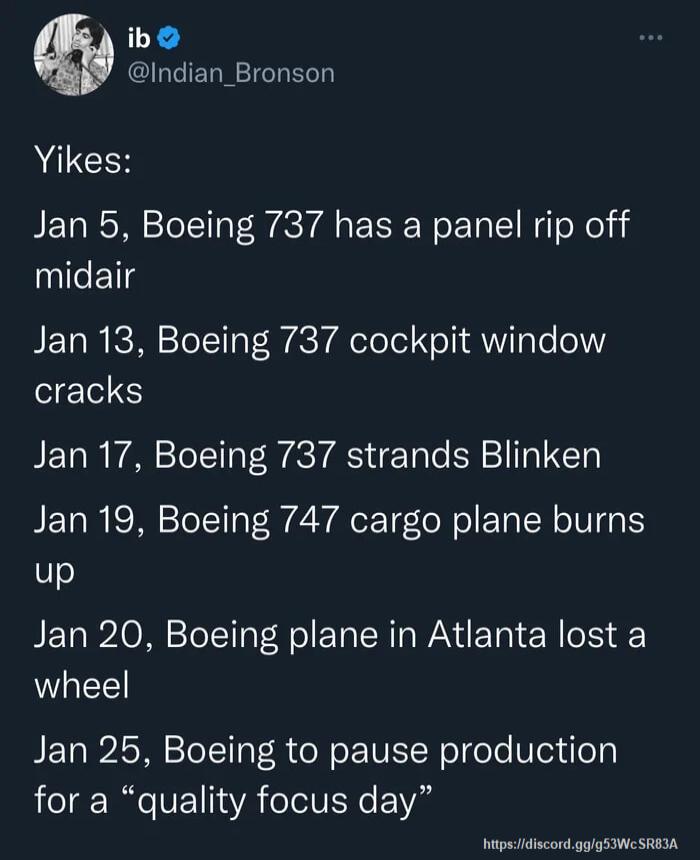 ib COGIELN IR ERN Yikes Jan 5 Boeing 737 has a panel rip off midair Jan 13 Boeing 737 cockpit window cracks Jan 17 Boeing 737 strands Blinken Jan 19 Boeing 747 cargo plane burns up Jan 20 Boeing plane in Atlanta lost a wheel Jan 25 Boeing to pause production for a quality focus day hapsHdiscordgggS W SRIIA