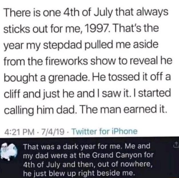 There is one 4th of July that always sticks out for me 1997 Thats the year my stepdad pulled me aside from the fireworks show to reveal he bought a grenade He tossed it off a cliff and just he and saw it started calling him dad The man earned it