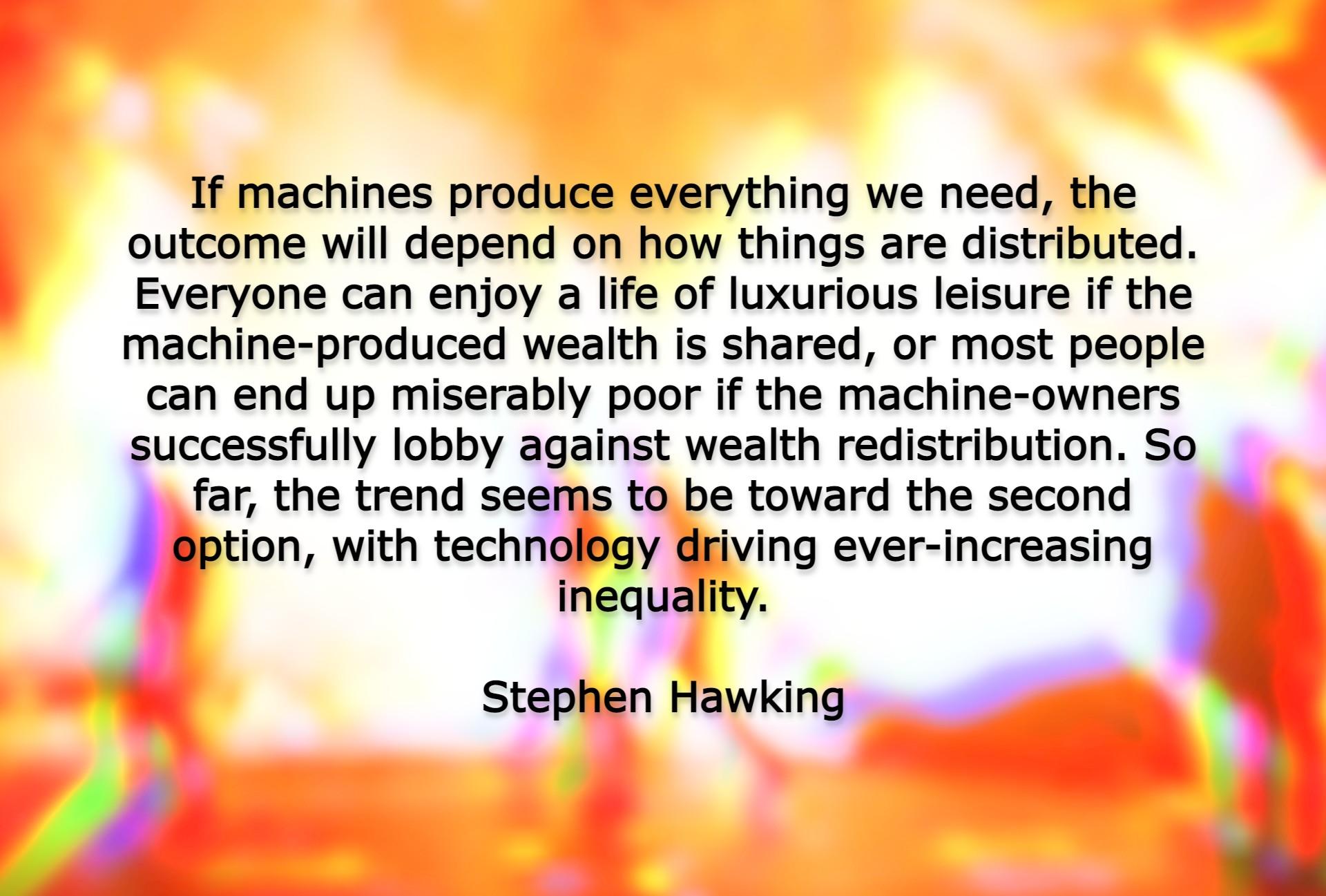 If machines produce everything we need the outcome will depend on how things are distributed Everyone can enjoy a life of luxurious leisure if the machine produced wealth is shared or most people can end up miserably poor if the machine owners successfully lobby against wealth redistribution So far the trend seems to be toward the second Bption with technology driving ever increasing inequality St