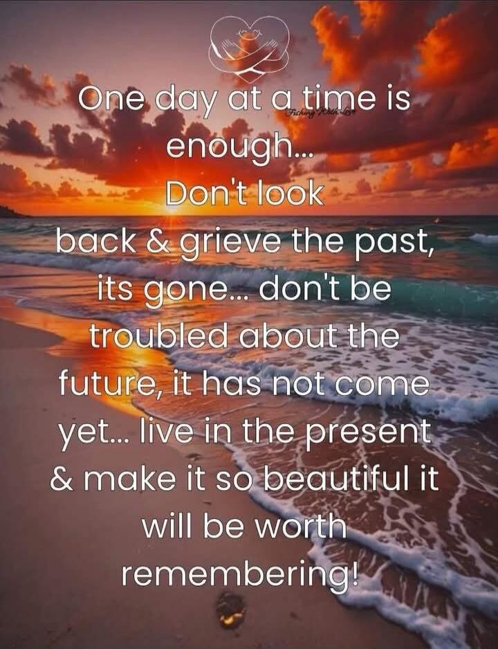 One day at a time is enough...
Don't look back & grive the past, its gone... don't be troubled about the future, it has not come yet... live in the present & make it so beautiful it will be worth remembering!