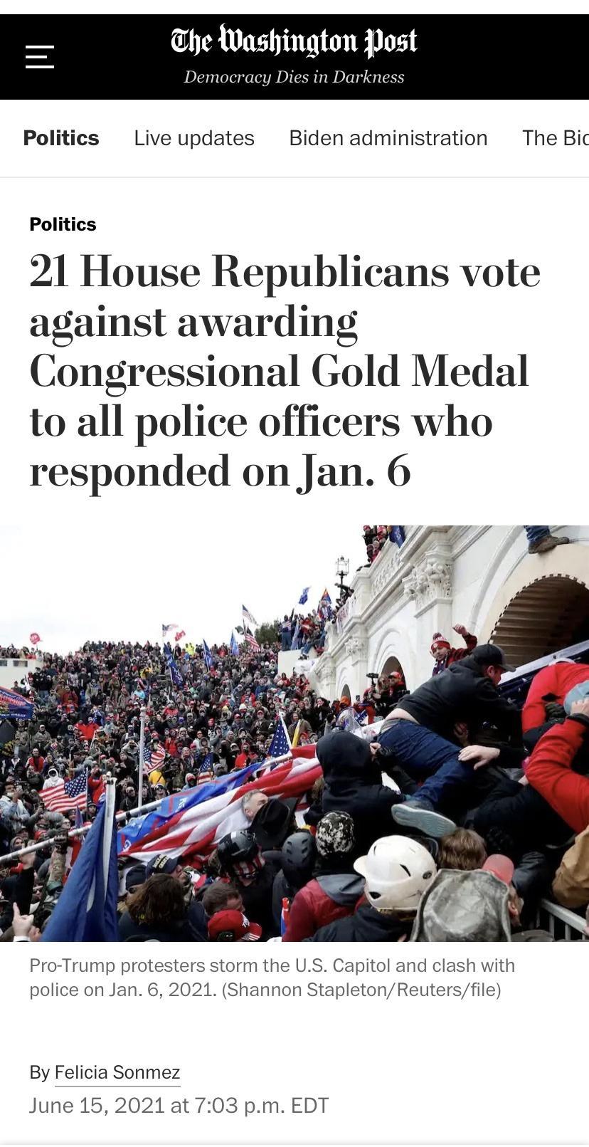 he Washington Post Democracy Dies in Darkness Politics Live updates Biden administration The Bic Politics 21 House Republicans vote against awarding Congressional Gold Medal to all police officers who responded on Jan 6 e L Pro Trump protesters storm the US Capitol and clash with police on Jan 6 2021 Shannon StapletonReutersfile By Felicia Sonmez June 15 2021 at 703 pm EDT