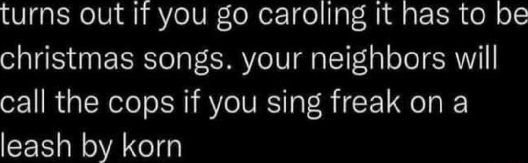 turns out if you go caroling it has to be christmas songs your neighbors will call the cops if you sing freak on a leash by korn