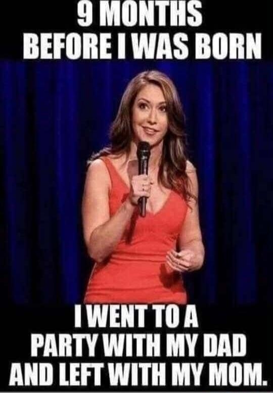 9 MONTHS BEFORE I WAS BORN\nI WENT TO A PARTY WITH MY DAD AND LEFT WITH MY MOM.