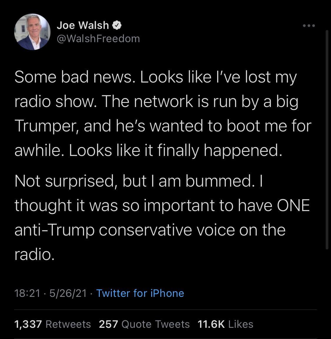 NLRUEIER WalshFreedom Some bad news Looks like Ive lost my radio show The network is run by a big Trumper and hes wanted to boot me for awhile Looks like it finally happened Not surprised but am bummed thought it was so important to have ONE anti Trump conservative voice on the Too 1821 52621 Twitter for iPhone 1337 Retweets 257 Quote Tweets 116K Likes