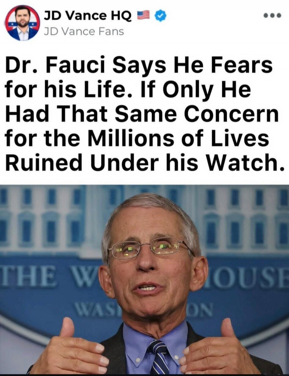 JD Vance HQ JD Vance Fans Dr. Fauci Says He Fears for his Life. If Only He Had That Same Concern for the Millions of Lives Ruined Under his Watch. THE WHITE HOUSE WASHINGTON