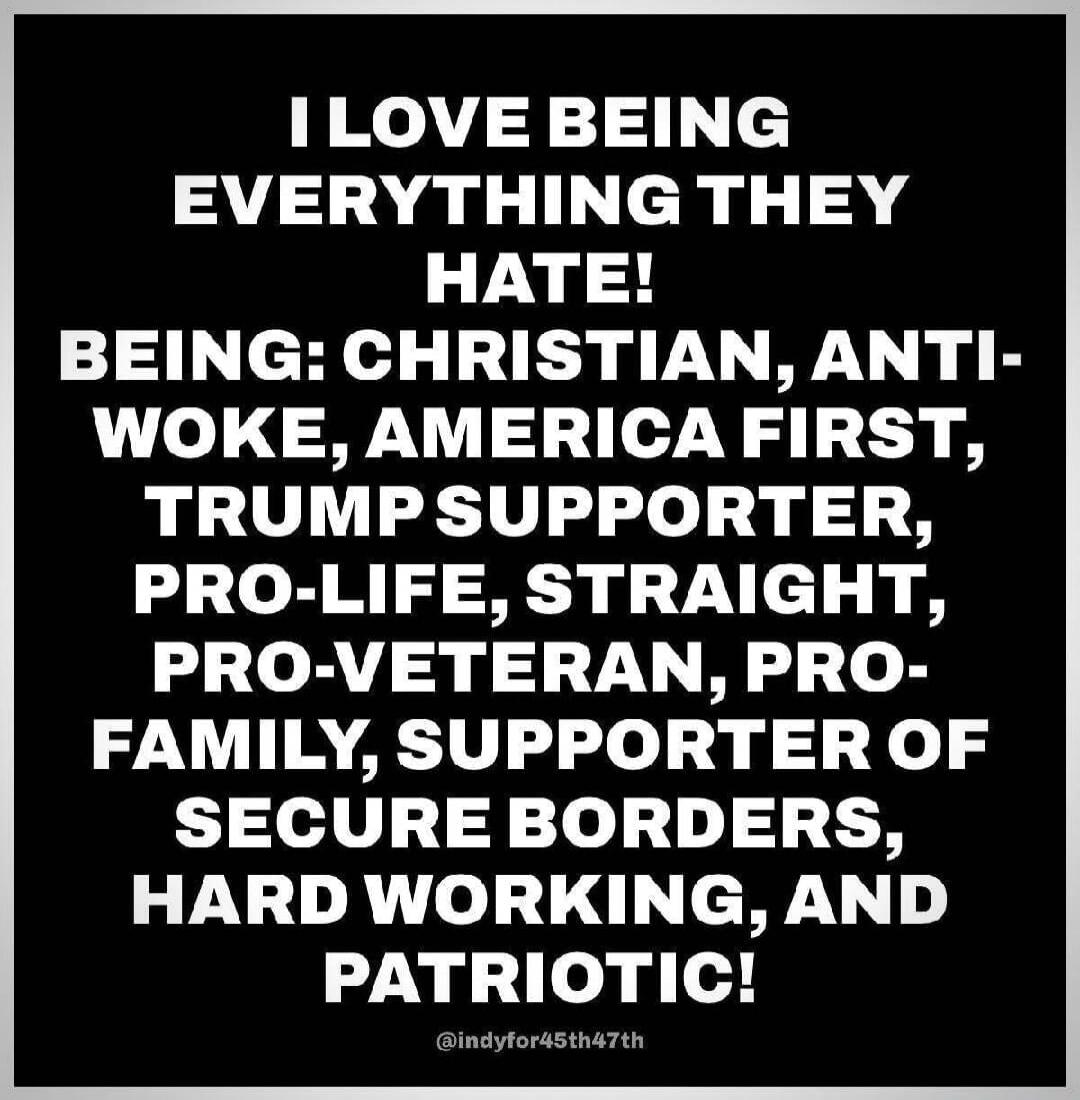 I LOVE BEING EVERYTHING THEY HATE! BEING: CHRISTIAN, ANTI-WOKE, AMERICA FIRST, TRUMP SUPPORTER, PRO-LIFE, STRAIGHT, PRO-VETERAN, PRO-FAMILY, SUPPORTER OF SECURE BORDERS, HARD WORKING, AND PATRIOTIC! @indyfor45th47th