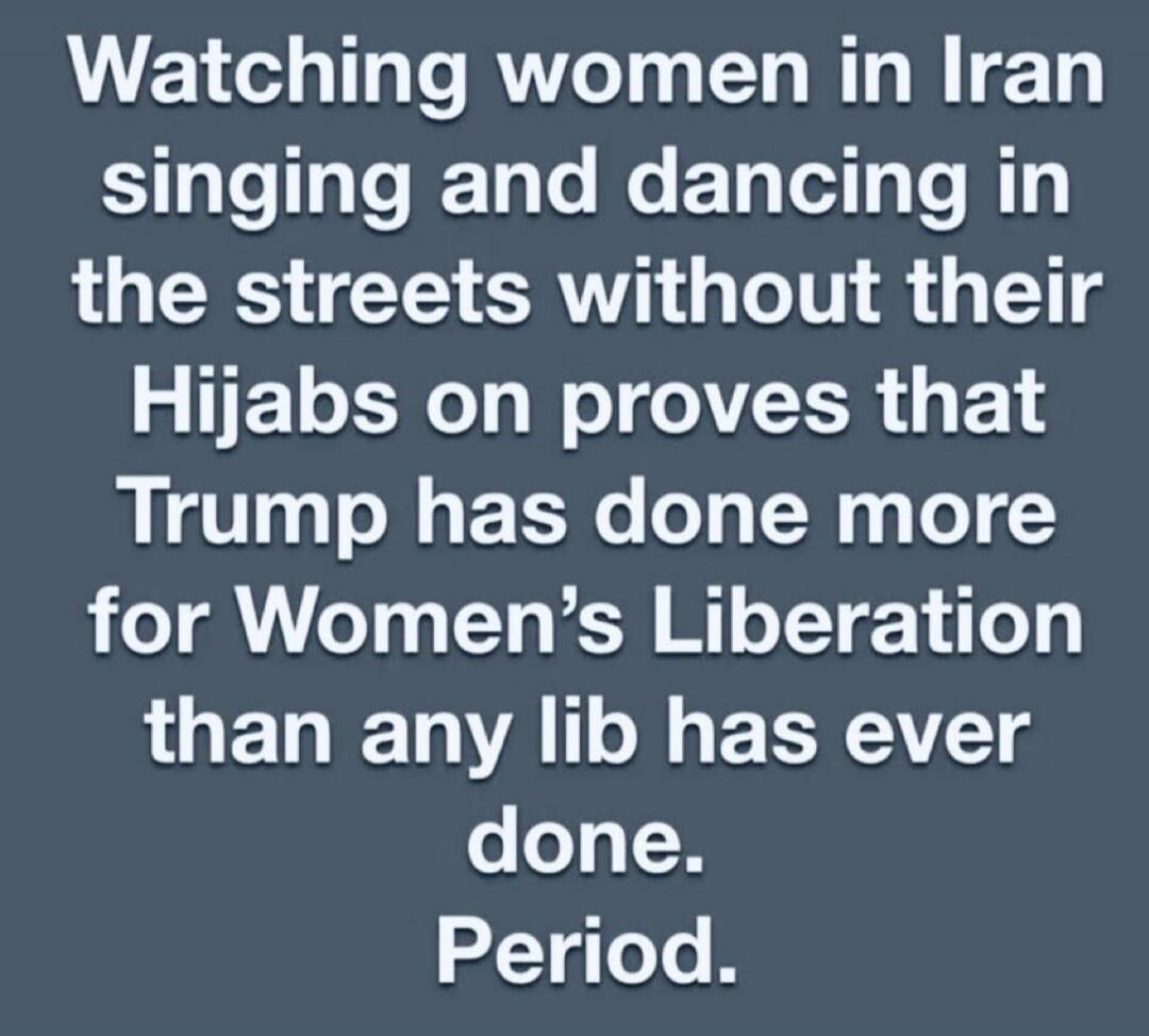 Watching women in Iran singing and dancing in the streets without their Hijabs on proves that Trump has done more for Women's Liberation than any lib has ever done. Period.