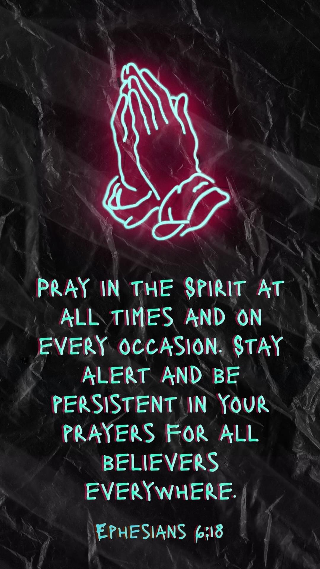 PRAY IN THE SPIRIT AT ALL TIMES AND ON EVERY OCCASION. STAY ALERT AND BE PERSISTENT IN YOUR PRAYERS FOR ALL BELIEVERS EVERYWHERE. EPHESIANS 6:18