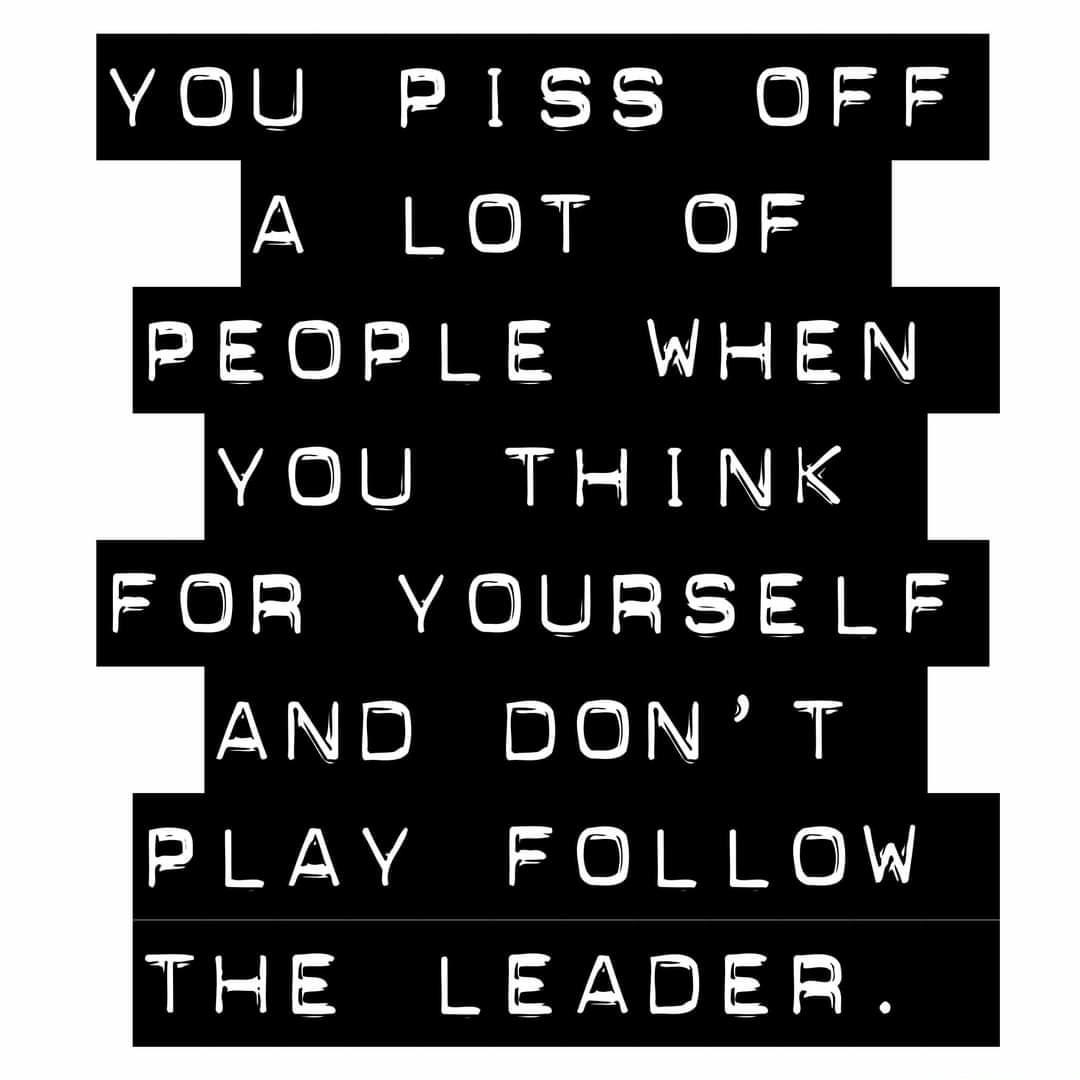 YOU PISS OFF PEOPLE WHEN YOU THINK FOR YOURSELF AND DONT PLAY FOLLOW THE LEADER