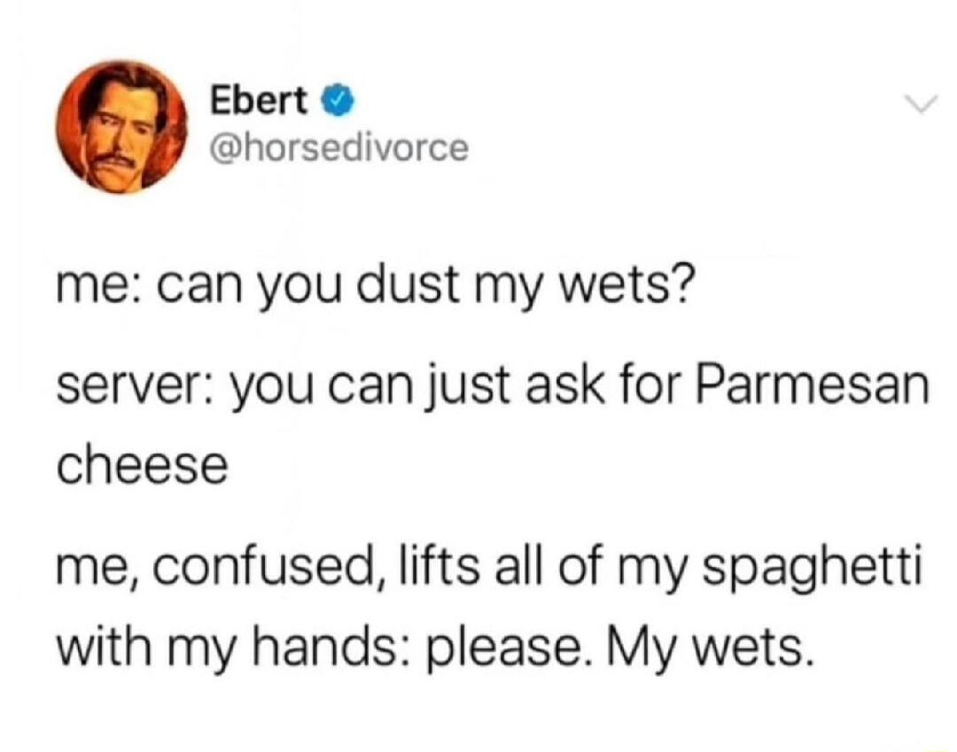 Ebert @horsedivorce me: can you dust my wets? server: you can just ask for Parmesan cheese me, confused, lifts all of my spaghetti with my hands: please. My wets.