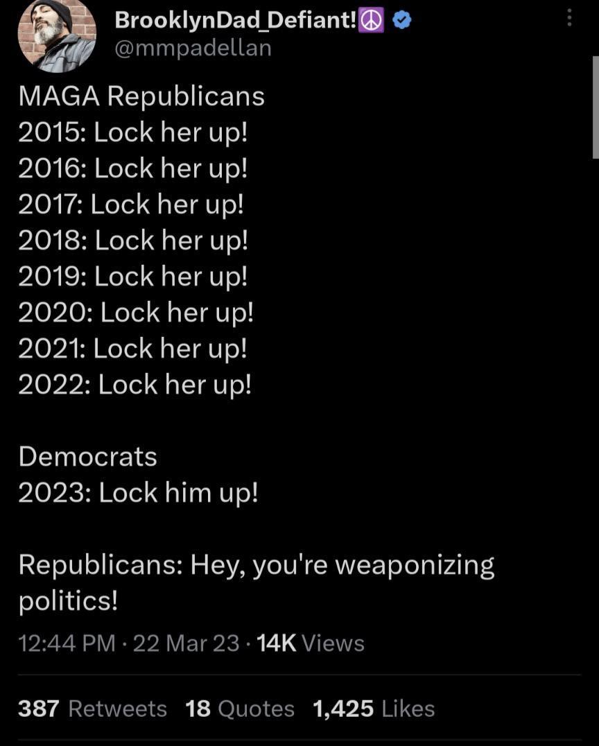 BrooklynDad Defiant mmpadellan MAGA Republicans 2015 Lock her up pIoj SARCITY 1G PIG TR EIgT 2018 Lock her up 2019 Lock her up 2020 Lock her up 2021 Lock her up 2022 Lock her up PELCVEIS 2023 Lock him up Republicans Hey youre weaponizing politics 1244 PM 22 Mar 23 14K Views LY AREVEL G JOIVI CER LRI