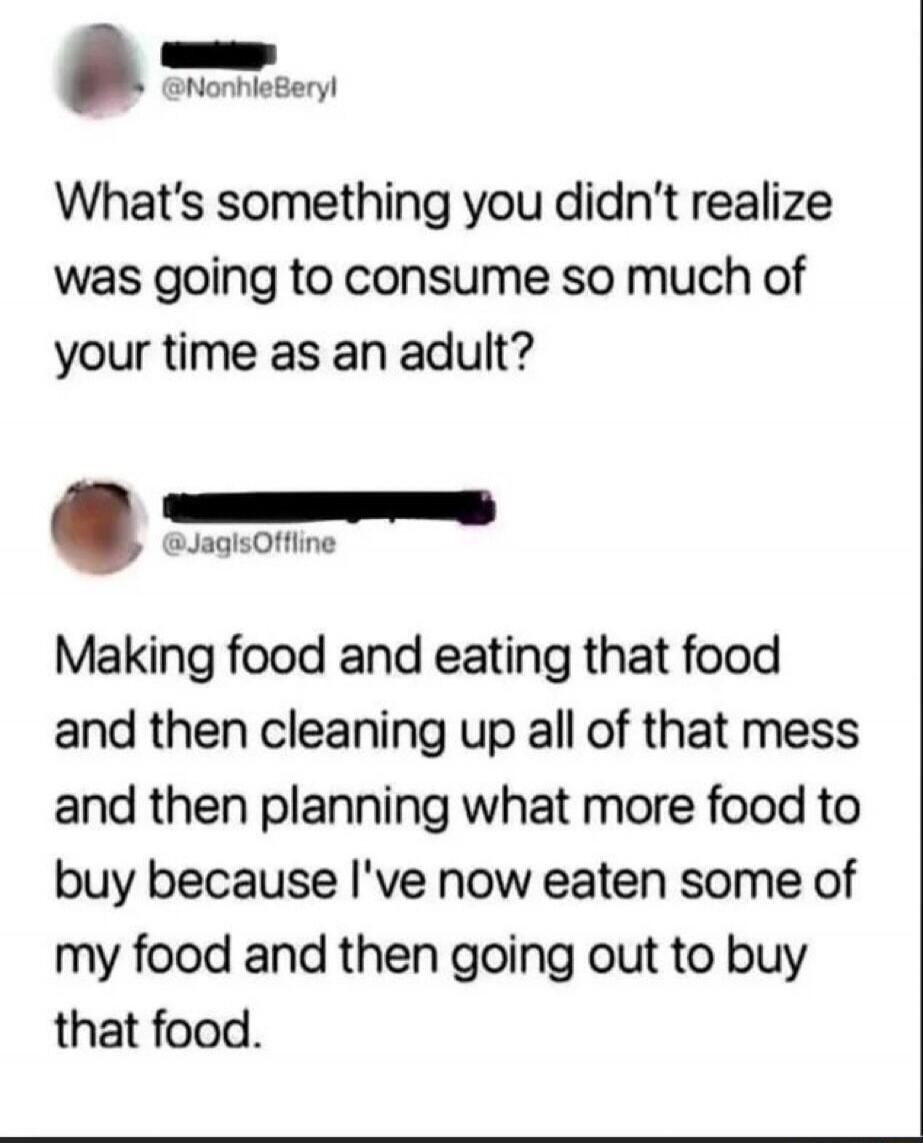 What's something you didn't realize was going to consume so much of your time as an adult? Making food and eating that food and then cleaning up all of that mess and then planning what more food to buy because I've now eaten some of my food and then going out to buy that food.