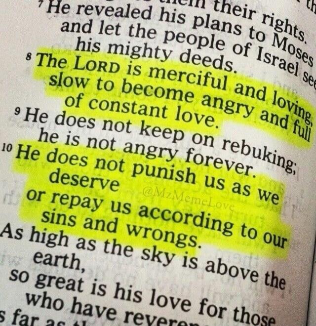 The LORD is merciful and loving, slow to become angry and full of constant love. He does not keep on rebuking; He does not punish us as we deserve or repay us according to our sins and wrongs, as high as the sky is above the earth, so great is his love for those who have rever…