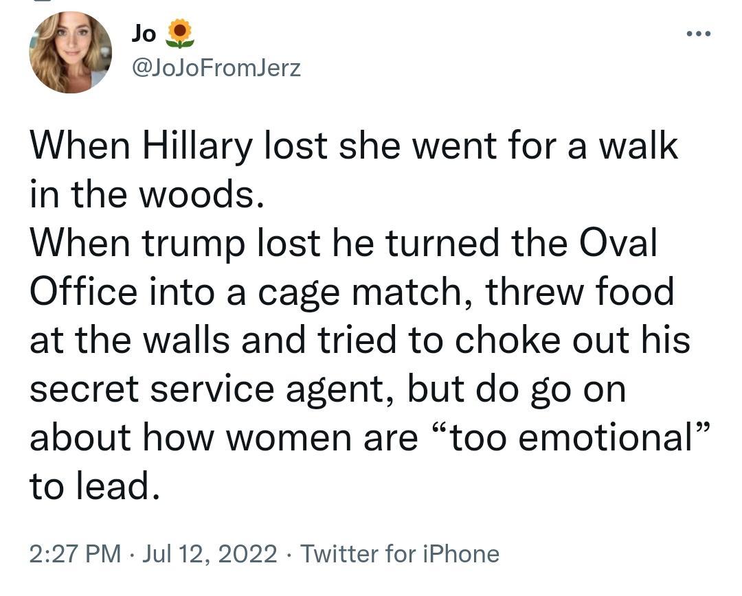 o8 JoJoFromlerz When Hillary lost she went for a walk in the woods When trump lost he turned the Oval Office into a cage match threw food at the walls and tried to choke out his secret service agent but do go on about how women are too emotional to lead 227 PM Jul 12 2022 Twitter for iPhone