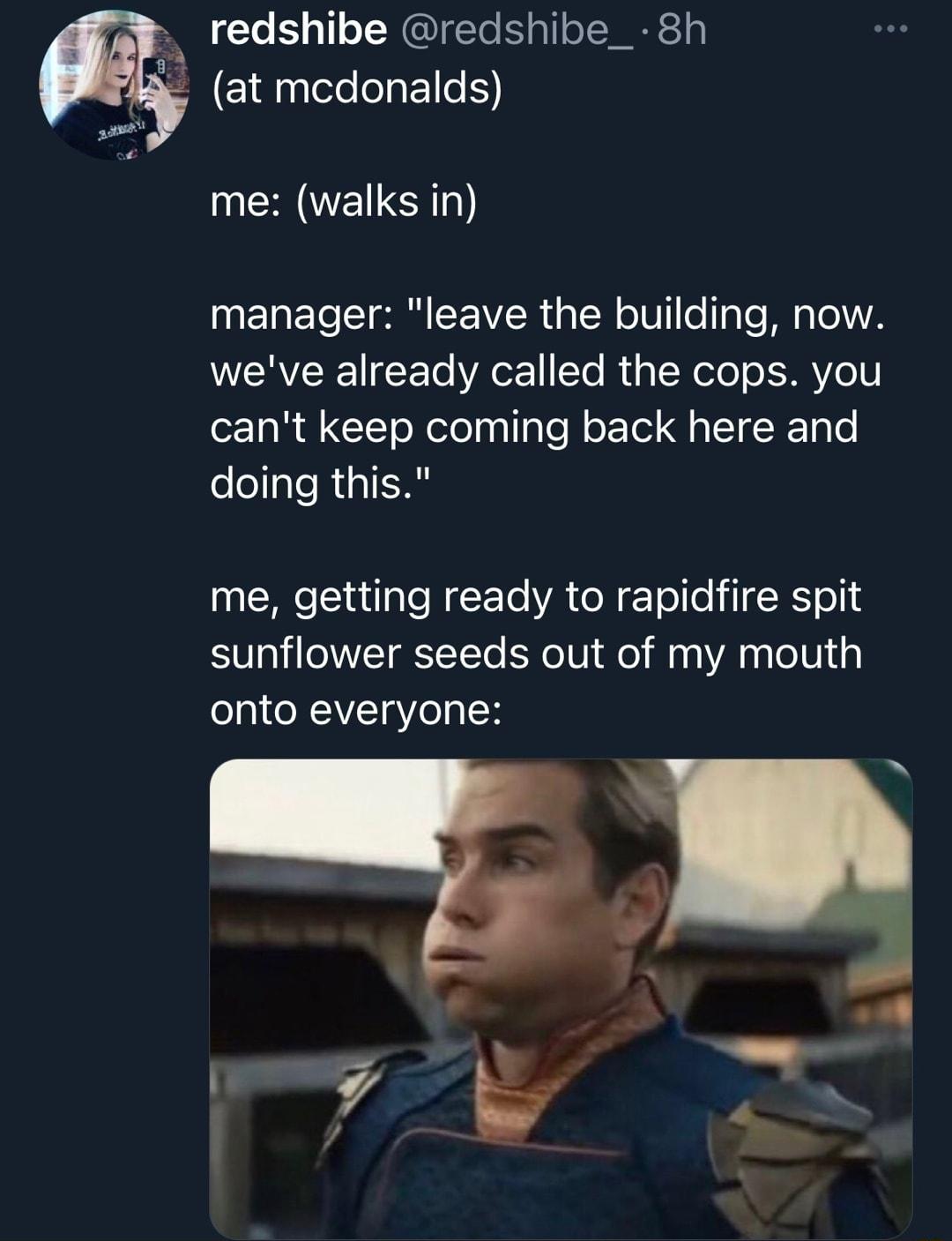 redshibe redshibe_ 8h _ at mcdonalds me walks in manager leave the building now weve already called the cops you cant keep coming back here and doing this me getting ready to rapidfire spit sunflower seeds out of my mouth o131 ONAVT Yol N