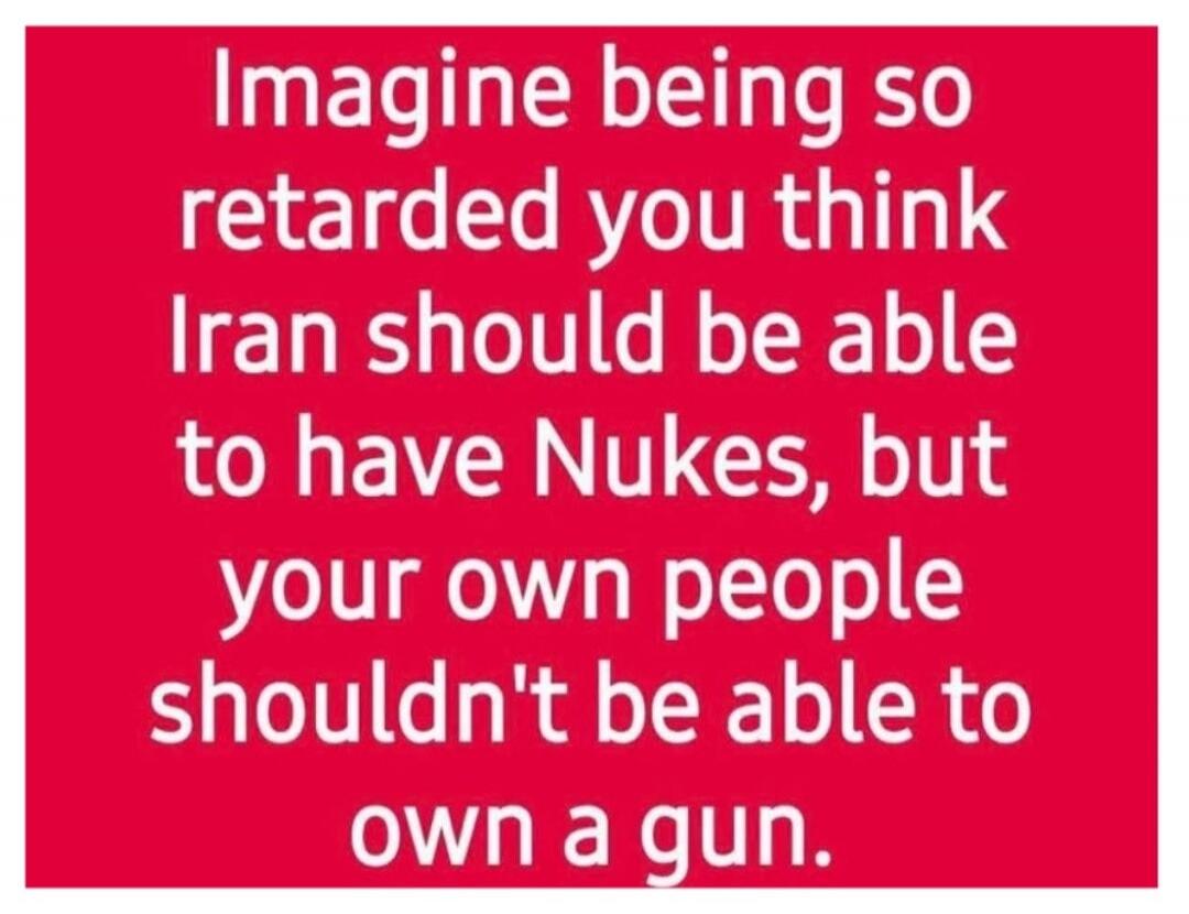 Imagine being so retarded you think Iran should be able to have Nukes, but your own people shouldn't be able to own a gun.