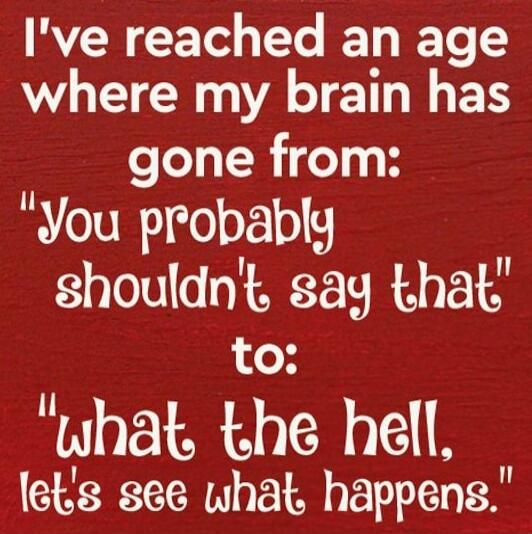 I've reached an age where my brain has gone from: 'You probably shouldn't say that' to: 'what the hell, let's see what happens.'