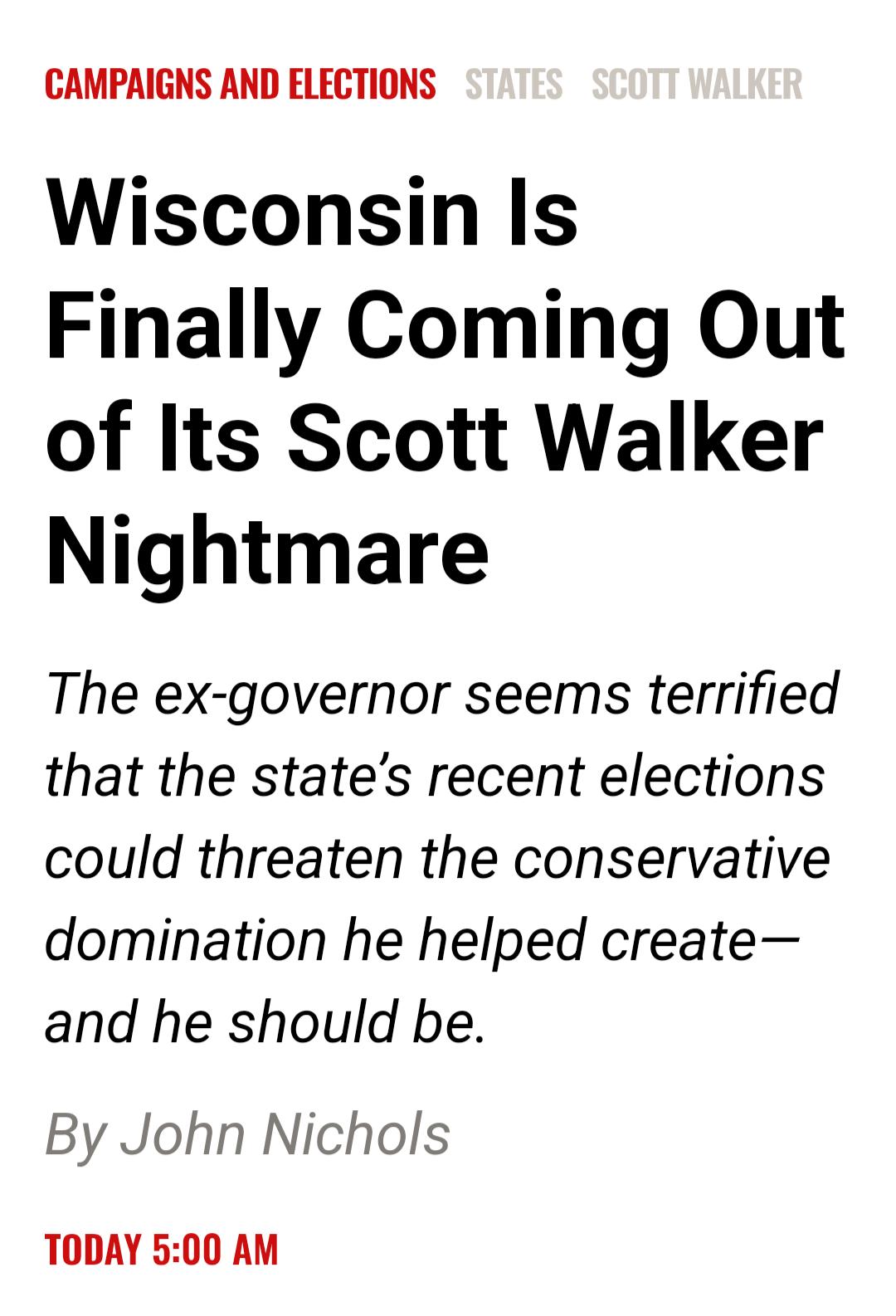 CAMPAIGNS AND ELECTIONS Wisconsin Is Finally Coming Out of Its Scott Walker Nightmare The ex governor seems terrified that the states recent elections could threaten the conservative domination he helped create and he should be By John Nichols TODAY 500 AM