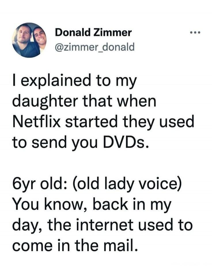 Donald Zimmer @zimmer_donald I explained to my daughter that when Netflix started they used to send you DVDs. 6yr old: (old lady voice) You know, back in my day, the internet used to come in the mail.