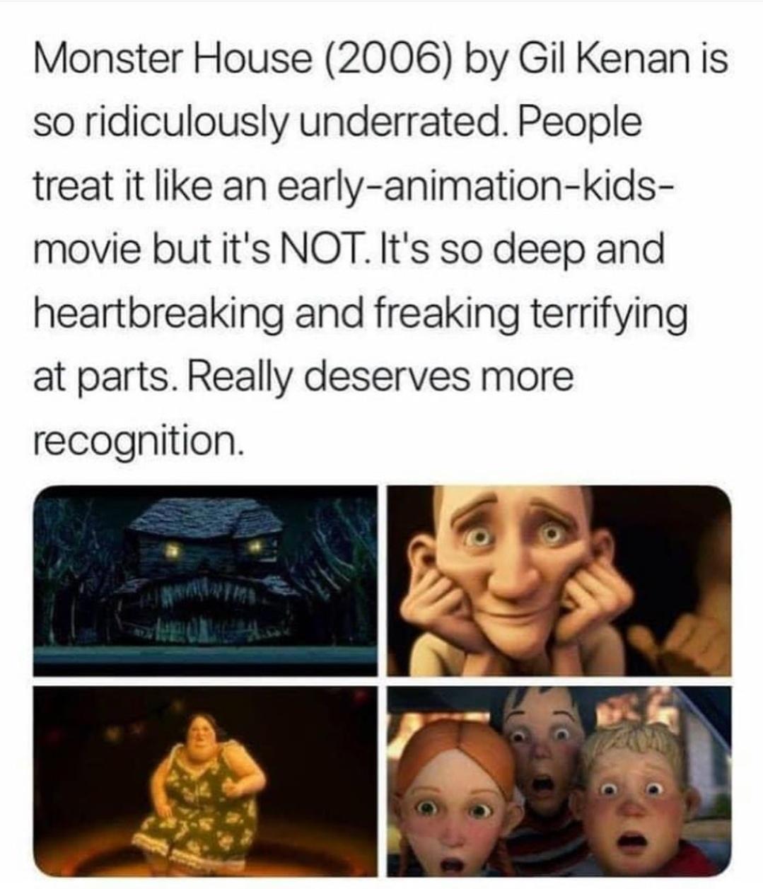 Monster House 2006 by Gil Kenan is so ridiculously underrated People treat it like an early animation kids movie but its NOT Its so deep and heartbreaking and freaking terrifying at parts Really deserves more recognition