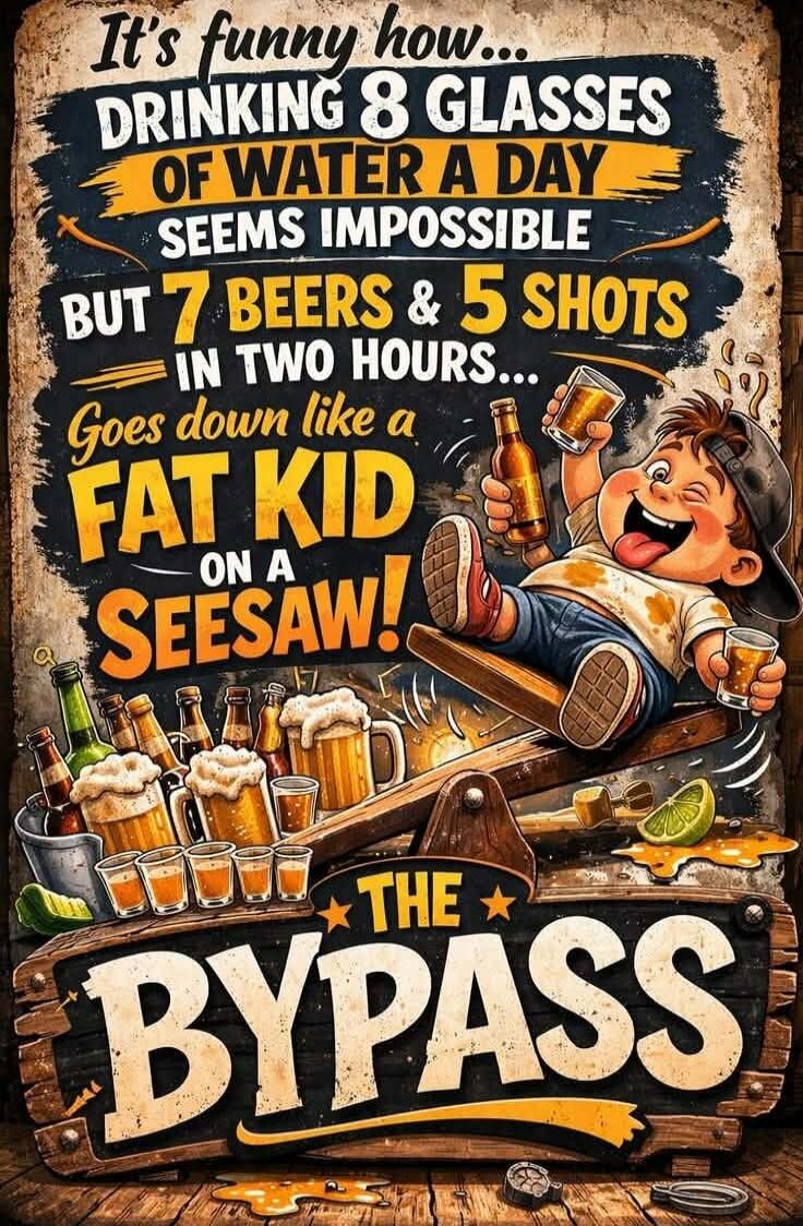 It's funny how... DRINKING 8 GLASSES OF WATER A DAY SEEMS IMPOSSIBLE BUT 7 BEERS & 5 SHOTS IN TWO HOURS... Goes down like a FAT KID ON A SEESAW! THE BYPASS