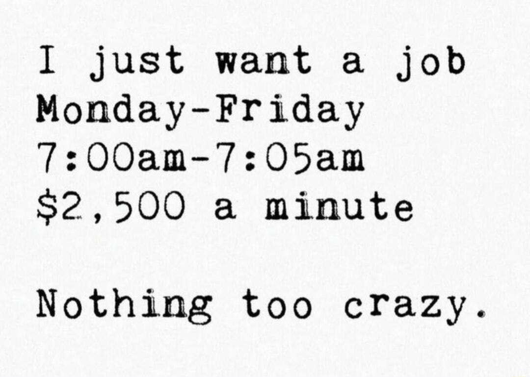 I just want a job Monday Friday 700am 705am 2500 a minute Nothing too crazy