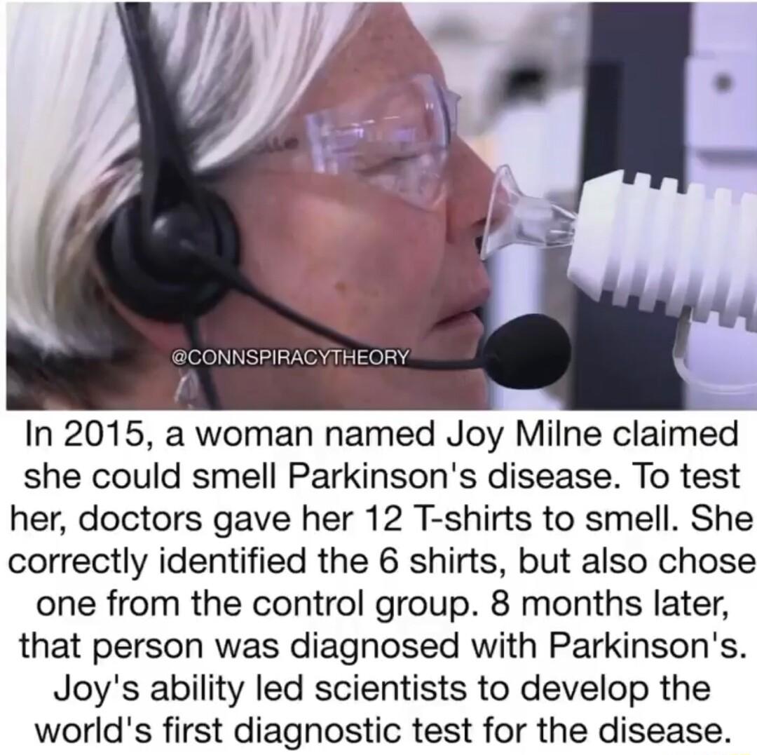 In 2015 a woman named Joy Milne claimed she could smell Parkinsons disease To test her doctors gave her 12 T shirts to smell She correctly identified the 6 shirts but also chose one from the control group 8 months later that person was diagnosed with Parkinsons Joys ability led scientists to develop the worlds first diagnostic test for the disease