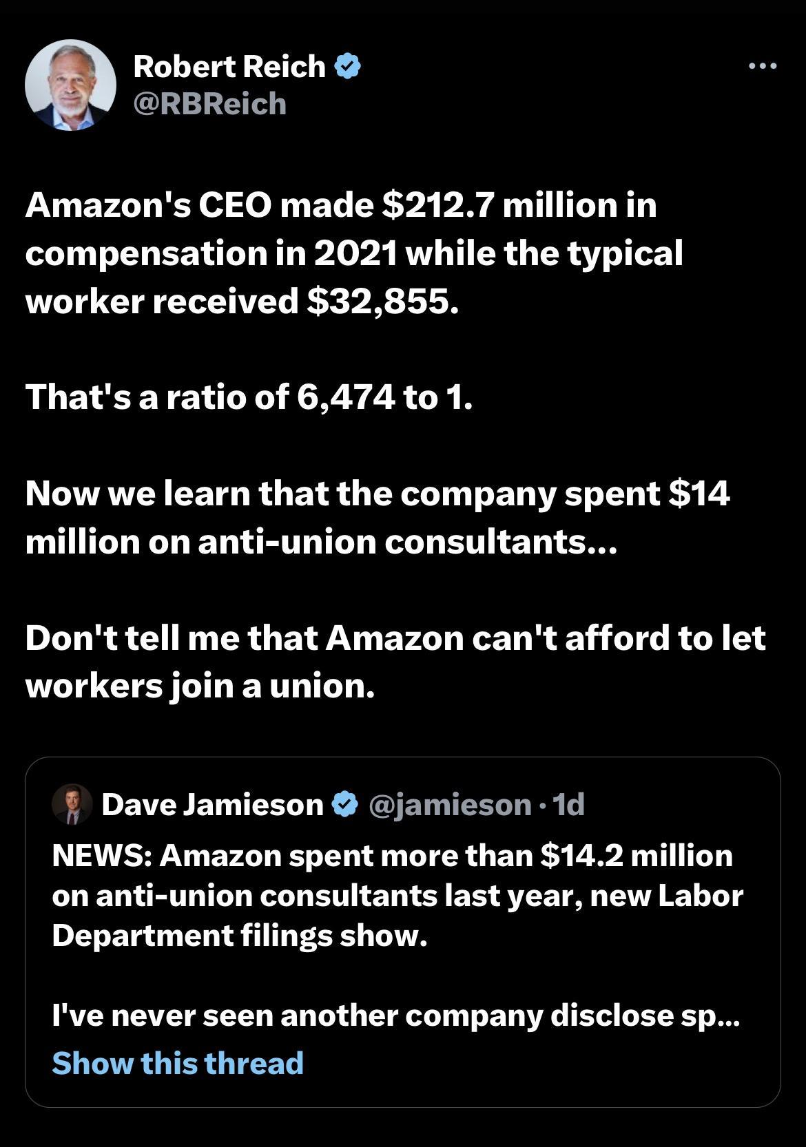 Robert Reich RBReich Amazons CEO made 2127 million in compensation in 2021 while the typical worker received 32855 Thats aratio of 6474 to 1 Now we learn that the company spent 14 million on anti union consultants Dont tell me that Amazon cant afford to let workers join a union Dave Jamieson jamieson 1d NEWS Amazon spent more than 142 million oon anti union consultants last year new Labor Departme