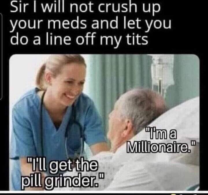 Sir I will not crush up your meds and let you do a line off my tits. I'm a Millionaire. I'll get the pill grinder.