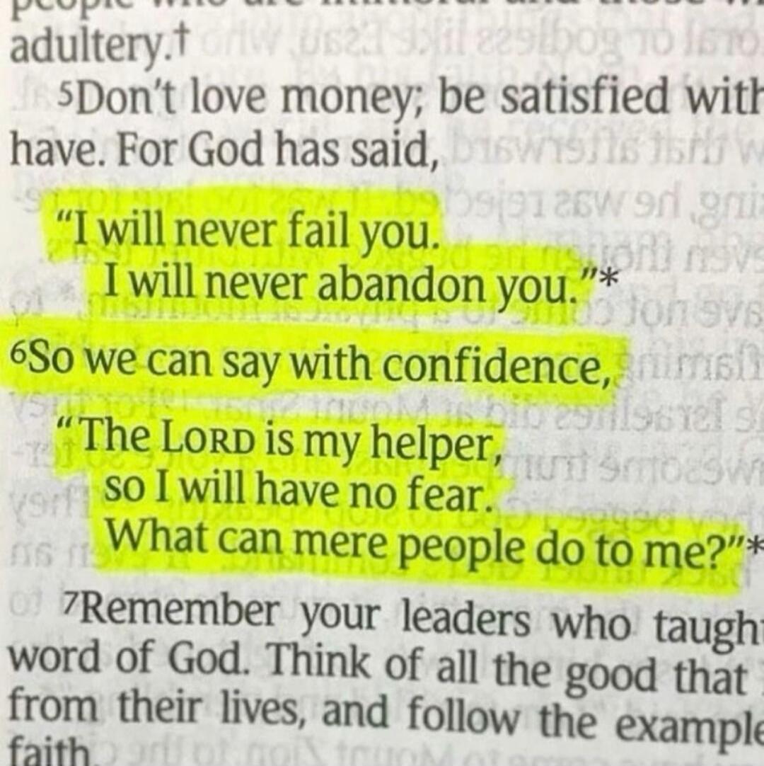 Don't love money; be satisfied with what you have. For God has said, 'I will never fail you. I will never abandon you.' So we can say with confidence, 'The LORD is my helper, so I will have no fear. What can mere people do to me?' Remember your leaders who taught you the word of God.