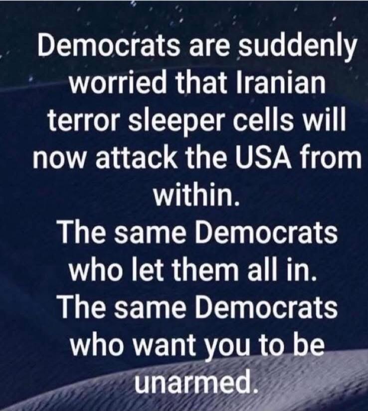 Democrats are suddenly worried that Iranian terror sleeper cells will now attack the USA from within. The same Democrats who let them all in. The same Democrats who want you to be unarmed.