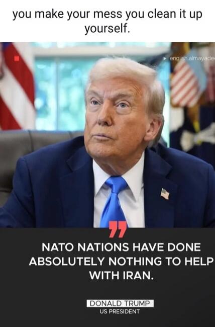 you make your mess you clean it up yourself. NATO NATIONS HAVE DONE ABSOLUTELY NOTHING TO HELP WITH IRAN. DONALD TRUMP US PRESIDENT