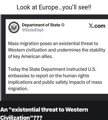 Look at Europe...you'll see!!

Department of State @StateDept
X.com
Mass migration poses an existential threat to Western civilization and undermines the stability of key American allies.
Today the State Department instructed U.S. embassies to report on the human rights implications and public safety impacts of mass migration.

An 