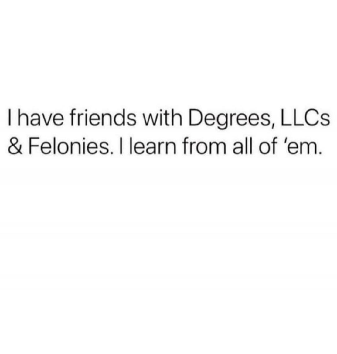 I have friends with Degrees, LLCs & Felonies. I learn from all of ’em.