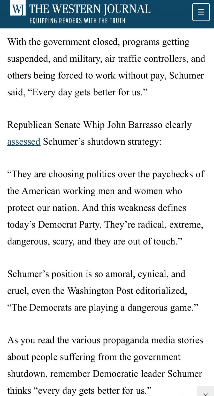 With the government closed, programs getting suspended, and military, air traffic controllers, and others being forced to work without pay, Schumer said, “Every day gets better for us.”

Republican Senate Whip John Barrasso clearly assessed Schumer’s shutdown strategy: 

“They are choosing politics over the paychecks of the American working men and