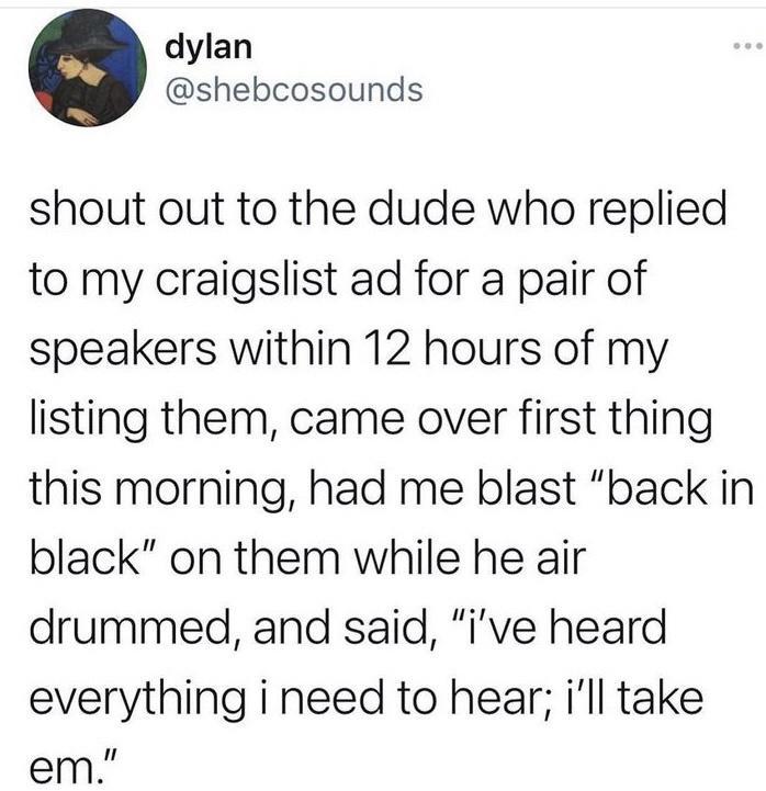 dylan shebcosounds shout out to the dude who replied to my craigslist ad for a pair of speakers within 12 hours of my listing them came over first thing this morning had me blast back in black on them while he air drummed and said ive heard everything i need to hear ill take em