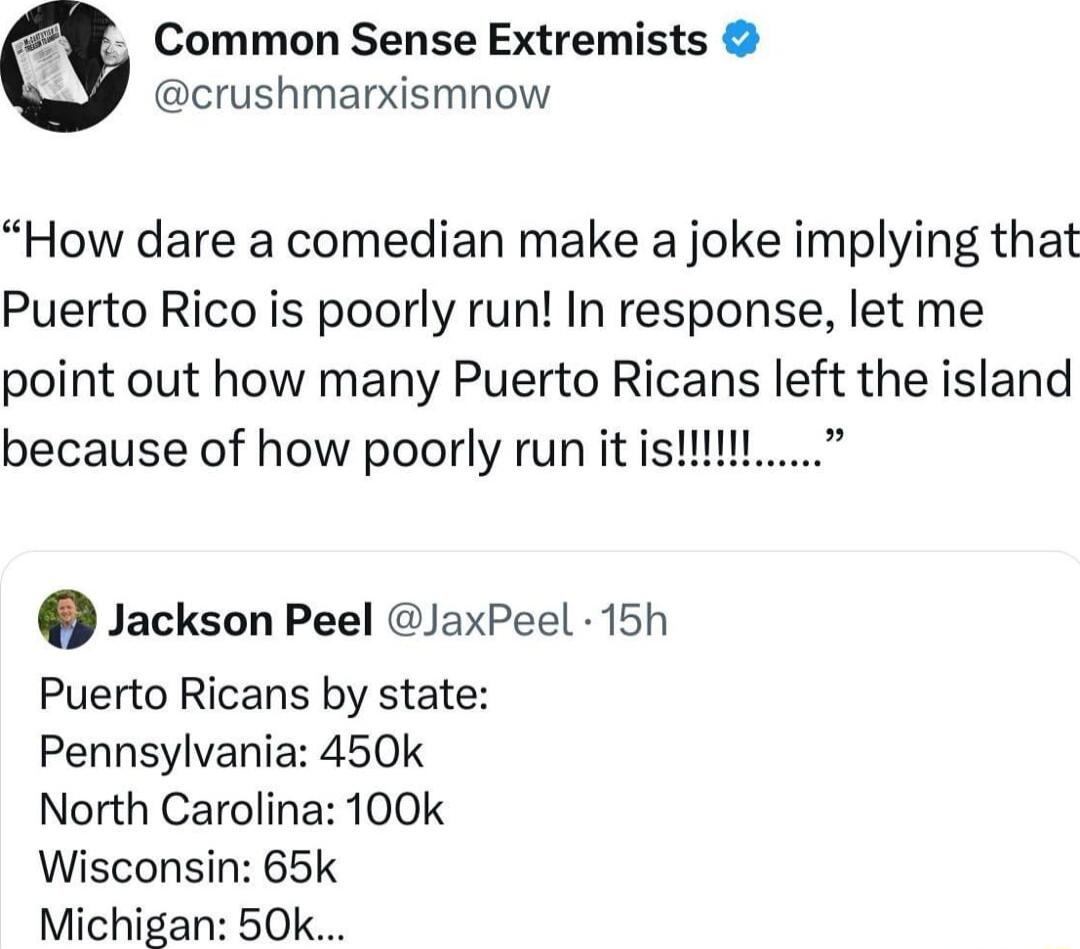 Common Sense Extremists crushmarxismnow How dare a comedian make a joke implying that Puerto Rico is poorly run In response let me point out how many Puerto Ricans left the island because of how poorly run it i Jackson Peel JaxPeel 15h Puerto Ricans by state Pennsylvania 450k North Carolina 100k Wisconsin 65k Michigan 50k