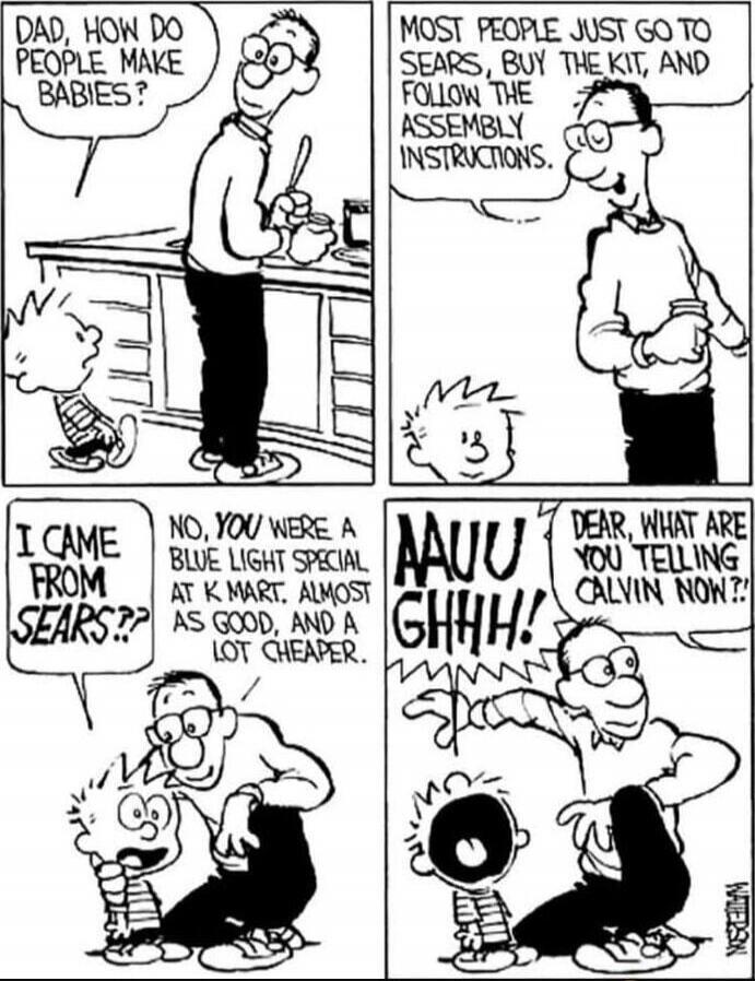 Dad, how do people make babies?
Most people just go to Sears, buy the kit, and follow the assembly instructions.
I came from Sears?
No, you were a blue light special at K Mart, almost as good, and a lot cheaper.
Dear, what are you telling Calvin now?!