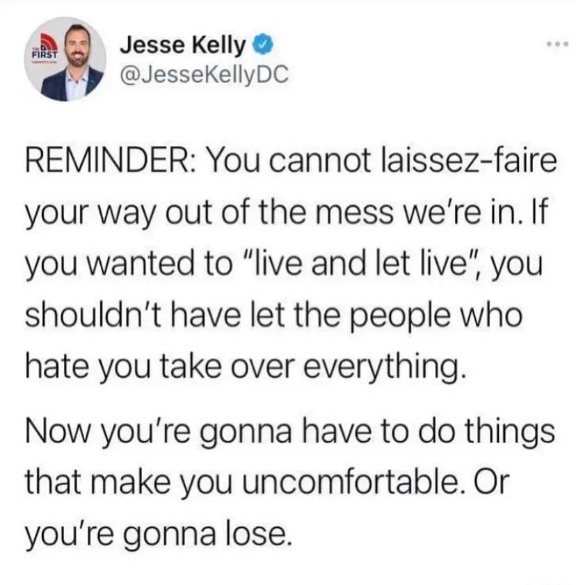 B Jesse Kelly w JesseKellyDC REMINDER You cannot laissez faire your way out of the mess were in If you wanted to live and let live you shouldnt have let the people who hate you take over everything Now youre gonna have to do things that make you uncomfortable Or youre gonna lose